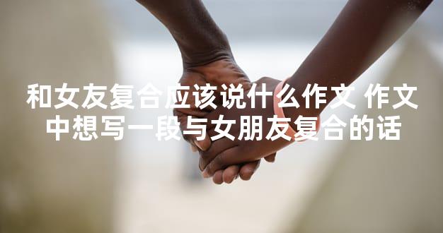 和女友复合应该说什么作文 作文中想写一段与女朋友复合的话